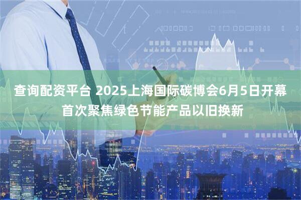查询配资平台 2025上海国际碳博会6月5日开幕 首次聚焦绿色节能产品以旧换新