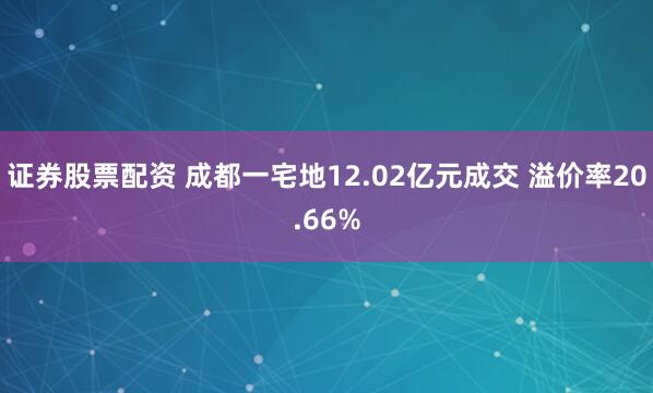 证券股票配资 成都一宅地12.02亿元成交 溢价率20.66%
