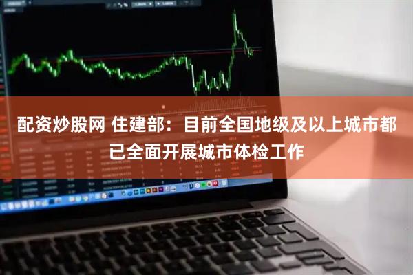 配资炒股网 住建部：目前全国地级及以上城市都已全面开展城市体检工作