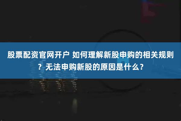 股票配资官网开户 如何理解新股申购的相关规则？无法申购新股的原因是什么？