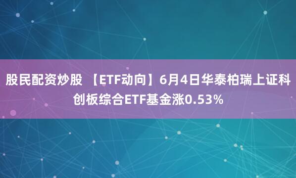 股民配资炒股 【ETF动向】6月4日华泰柏瑞上证科创板综合ETF基金涨0.53%
