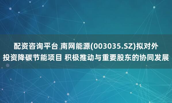 配资咨询平台 南网能源(003035.SZ)拟对外投资降碳节能项目 积极推动与重要股东的协同发展