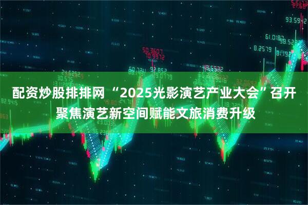 配资炒股排排网 “2025光影演艺产业大会”召开 聚焦演艺新空间赋能文旅消费升级