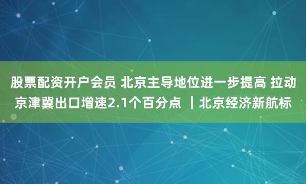 股票配资开户会员 北京主导地位进一步提高 拉动京津冀出口增速2.1个百分点 ｜北京经济新航标