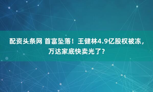 配资头条网 首富坠落！王健林4.9亿股权被冻，万达家底快卖光了？