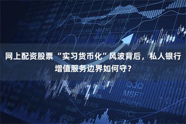 网上配资股票 “实习货币化”风波背后，私人银行增值服务边界如何守？