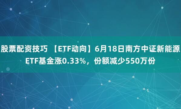 股票配资技巧 【ETF动向】6月18日南方中证新能源ETF基金涨0.33%，份额减少550万份