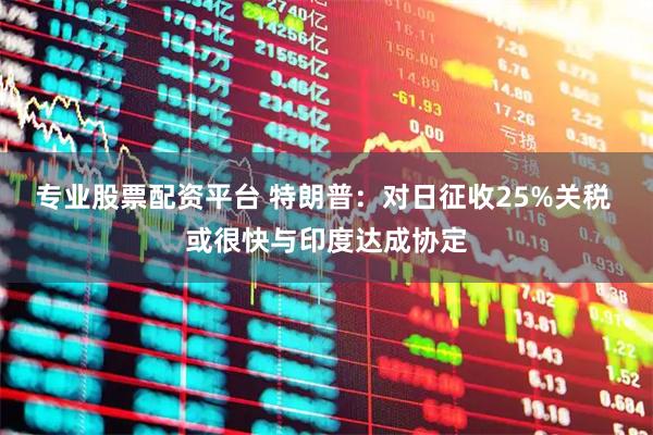 专业股票配资平台 特朗普：对日征收25%关税 或很快与印度达成协定
