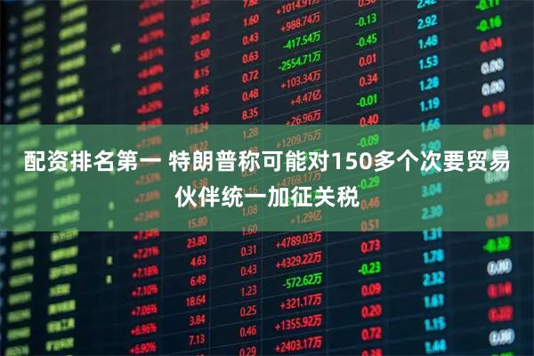 配资排名第一 特朗普称可能对150多个次要贸易伙伴统一加征关税