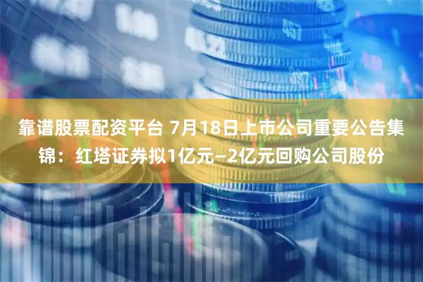 靠谱股票配资平台 7月18日上市公司重要公告集锦：红塔证券拟1亿元—2亿元回购公司股份