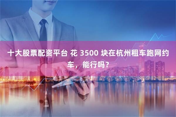 十大股票配资平台 花 3500 块在杭州租车跑网约车，能行吗？